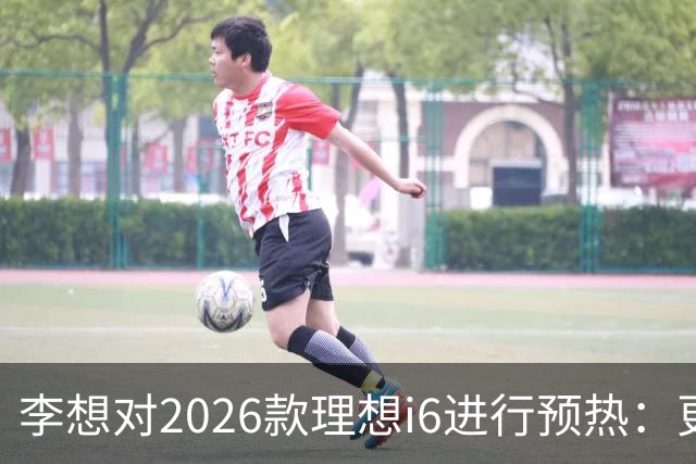 李想对2026款理想i6进行预热：更亮的灯光、更大的屏幕、更舒适的座椅及更持久的续航