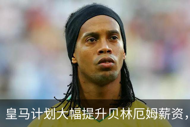 皇马计划大幅提升贝林厄姆薪资，合同续签至2031年